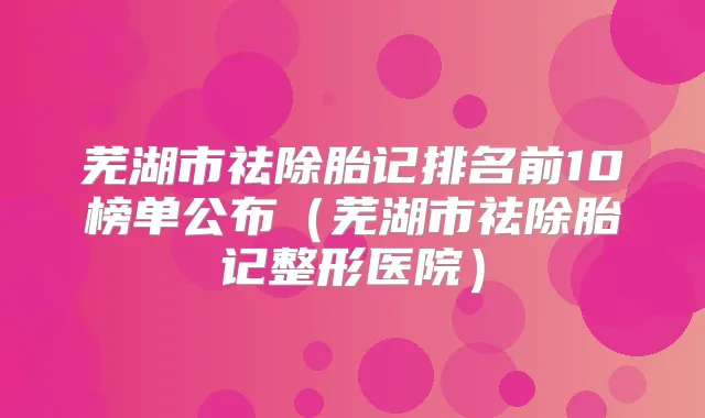 芜湖市祛除胎记排名前10榜单公布(芜湖市祛除胎记整形医院)