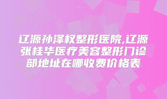 辽源孙泽权整形医院,辽源张桂华医疗美容整形门诊部地址在哪收费价格表