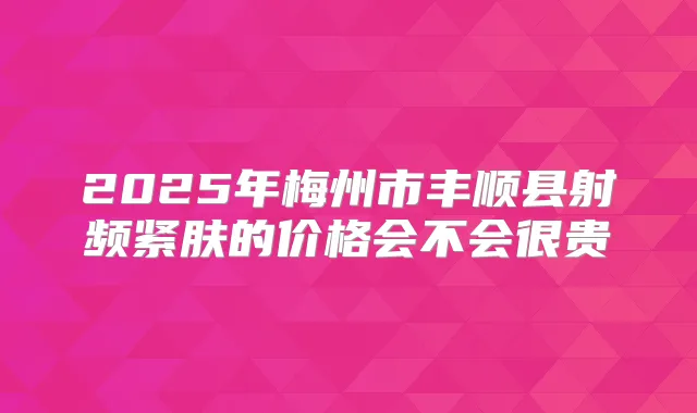 2025年梅州市丰顺县射频紧肤的价格会不会很贵