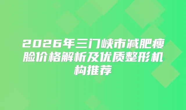 2026年三门峡市减肥瘦脸价格解析及优质整形机构推荐