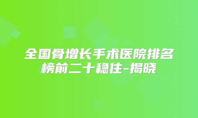 全国骨增长手术医院排名榜前二十稳住-揭晓