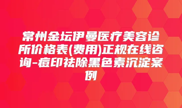 常州金坛伊曼医疗美容诊所价格表(费用)正规在线咨询-痘印祛除黑色素沉淀案例
