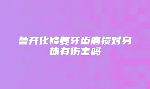 鲁开化修复牙齿磨损对身体有伤害吗