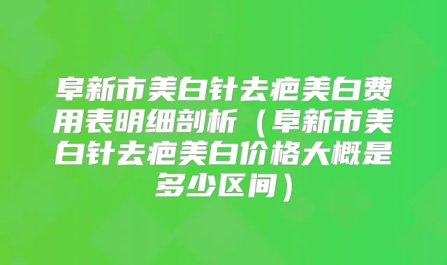 阜新市美白针去疤美白费用表明细剖析（阜新市美白针去疤美白价格大概是多少区间）