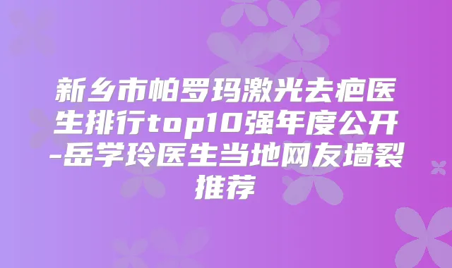 新乡市帕罗玛激光去疤医生排行top10强年度公开-岳学玲医生当地网友墙裂推荐