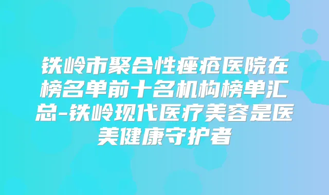 铁岭市聚合性痤疮医院在榜名单前十名机构榜单汇总-铁岭现代医疗美容是医美健康守护者