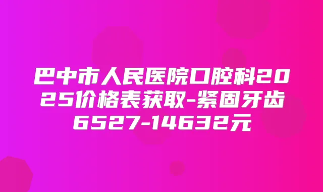 巴中市人民医院口腔科2025价格表获取-紧固牙齿6527-14632元