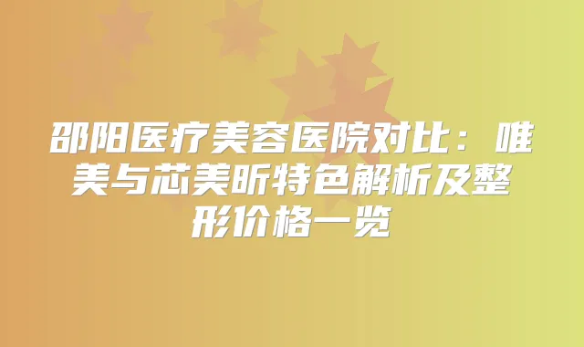 邵阳医疗美容医院对比:唯美与芯美昕特色解析及整形价格一览