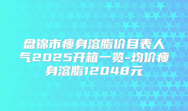 盘锦市瘦身溶脂价目表人气2025开箱一览-均价瘦身溶脂12048元