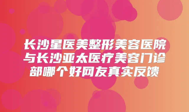 长沙星医美整形美容医院与长沙亚太医疗美容门诊部哪个好网友真实反馈