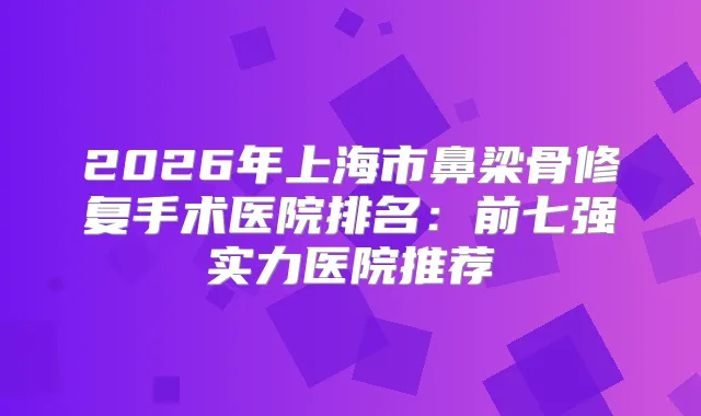 2026年上海市鼻梁骨修复手术医院排名:前七强实力医院推荐