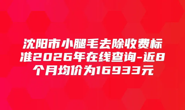 沈阳市小腿毛去除收费标准2026年在线查询-近8个月均价为16933元