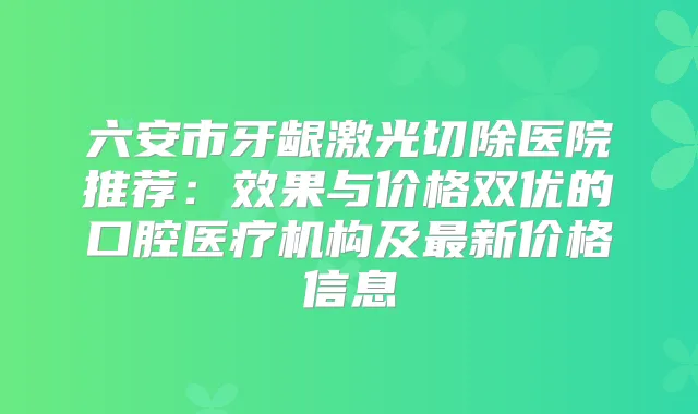 六安市牙龈激光切除医院推荐：效果与价格双优的口腔医疗机构及新价格信息