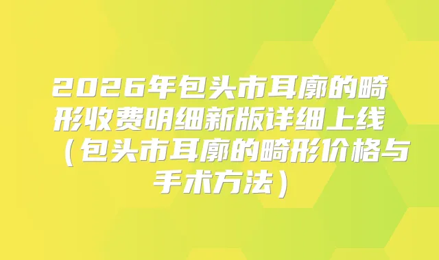2026年包头市耳廓的畸形收费明细新版详细上线（包头市耳廓的畸形价格与手术方法）