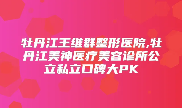 牡丹江王维群整形医院,牡丹江美神医疗美容诊所公立私立口碑大PK