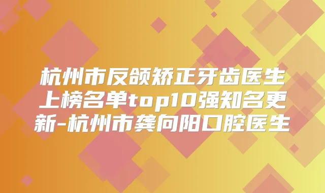杭州市反颌矫正牙齿医生上榜名单top10强知名更新-杭州市龚向阳口腔医生