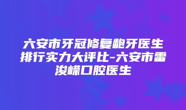六安市牙冠修复龅牙医生排行实力大评比-六安市雷浚嵘口腔医生