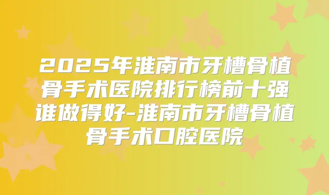 2025年淮南市牙槽骨植骨手术医院排行榜前十强谁做得好-淮南市牙槽骨植骨手术口腔医院