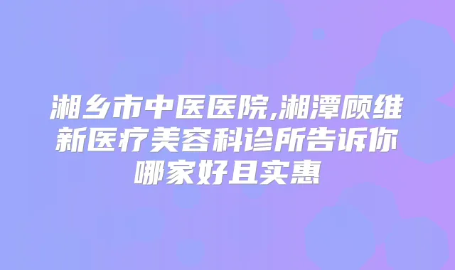 湘乡市中医医院,湘潭顾维新医疗美容科诊所告诉你哪家好且实惠