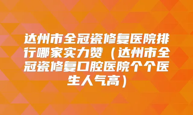达州市全冠瓷修复医院排行哪家实力赞（达州市全冠瓷修复口腔医院个个医生人气高）