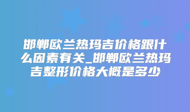 邯郸欧兰热玛吉价格跟什么因素有关_邯郸欧兰热玛吉整形价格大概是多少