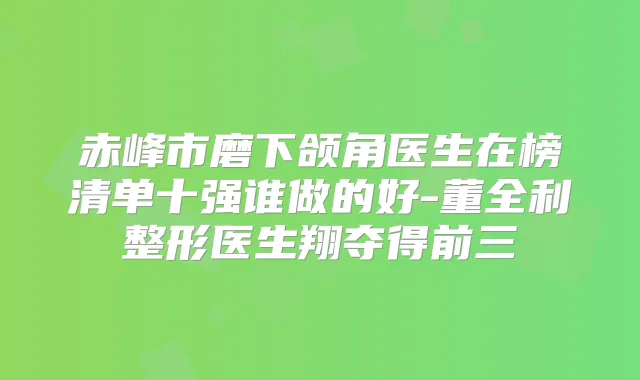 赤峰市磨下颌角医生在榜清单十强谁做的好-董全利整形医生翔夺得前三