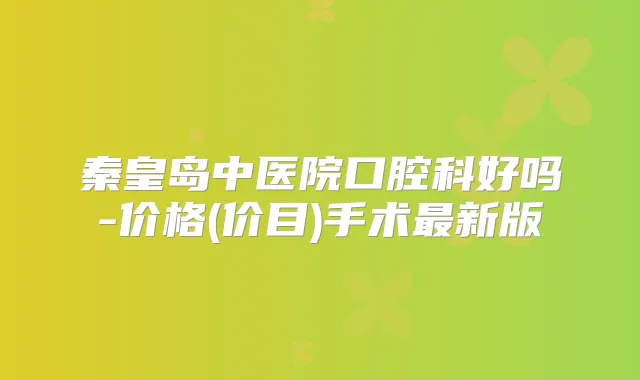 秦皇岛中医院口腔科好吗-价格(价目)手术新版