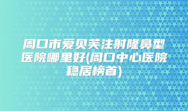 周口市爱贝芙注射隆鼻型医院哪里好(周口中心医院稳居榜首)