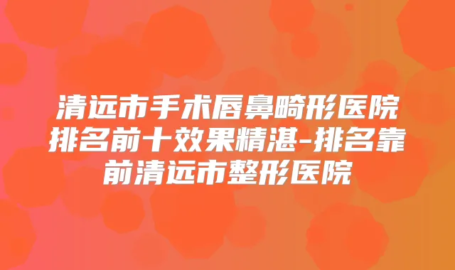 清远市手术唇鼻畸形医院排名前十效果精湛-排名靠前清远市整形医院