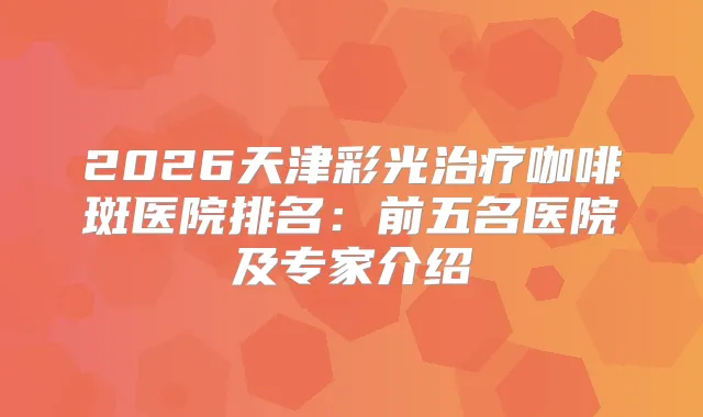 2026天津彩光咖啡斑医院排名：前五名医院及专家介绍