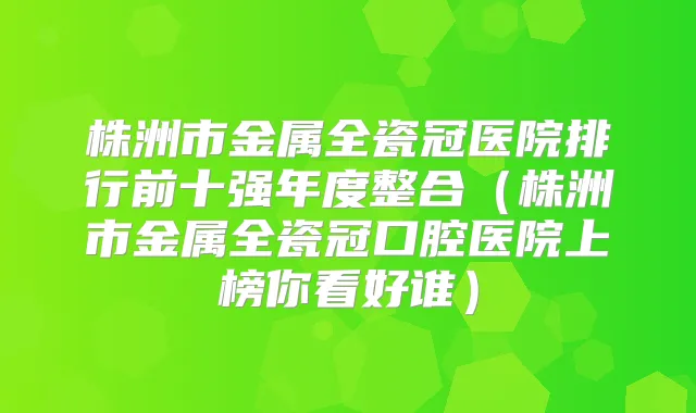 株洲市金属全瓷冠医院排行前十强年度整合（株洲市金属全瓷冠口腔医院上榜你看好谁）