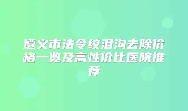 遵义市法令纹泪沟去除价格一览及高性价比医院推荐