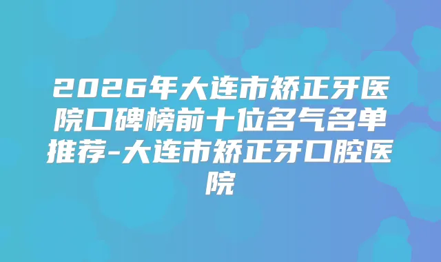 2026年大连市矫正牙医院口碑榜前十位名气名单推荐-大连市矫正牙口腔医院
