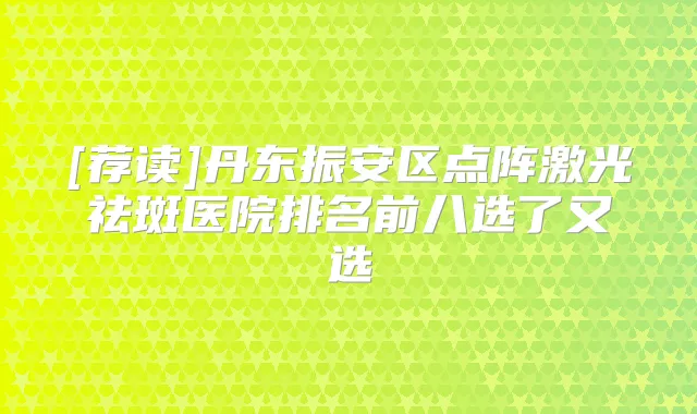 [荐读]丹东振安区点阵激光祛斑医院排名前八选了又选