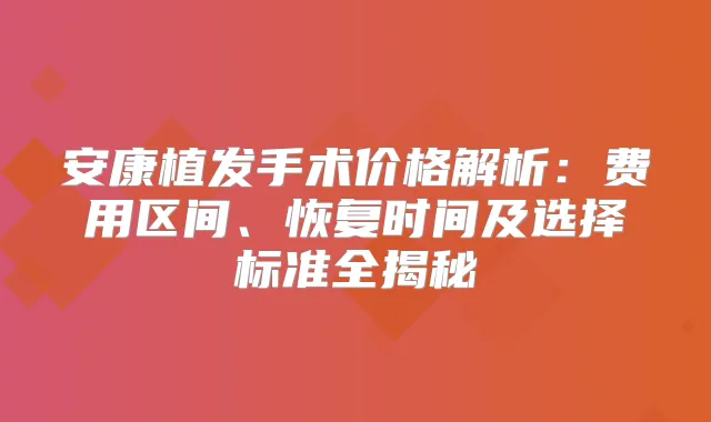 安康植发手术价格解析:费用区间、恢复时间及选择标准全揭秘