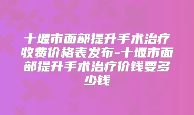 十堰市面部提升手术收费价格表发布-十堰市面部提升手术价钱要多少钱