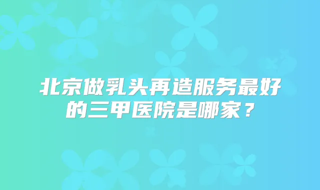 北京做乳头再造服务好的三甲医院是哪家？