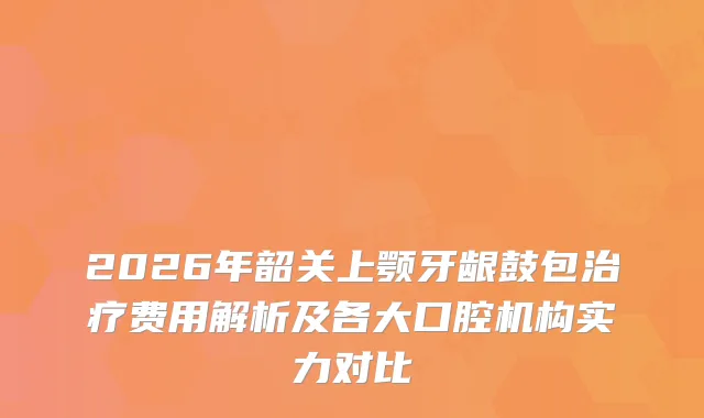 2026年韶关上颚牙龈鼓包费用解析及各大口腔机构实力对比