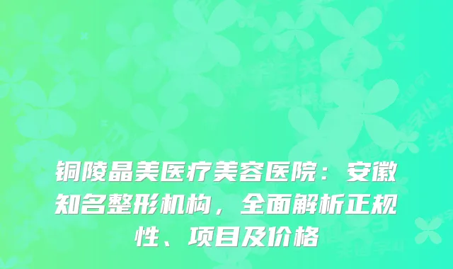 铜陵晶美医疗美容医院：安徽知名整形机构，全面解析正规性、项目及价格