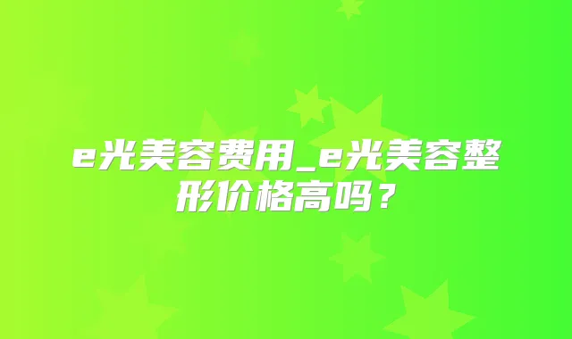 e光美容费用_e光美容整形价格高吗？