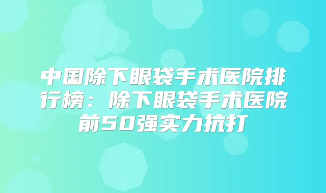 中国除下眼袋手术医院排行榜：除下眼袋手术医院前50强实力抗打