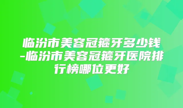 临汾市美容冠箍牙多少钱-临汾市美容冠箍牙医院排行榜哪位更好