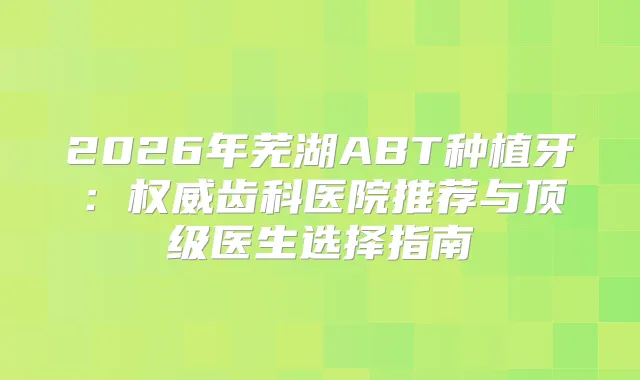 2026年芜湖ABT种植牙：齿科医院推荐与医生选择指南