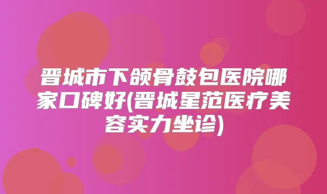 晋城市下颌骨鼓包医院哪家口碑好(晋城星范医疗美容实力坐诊)