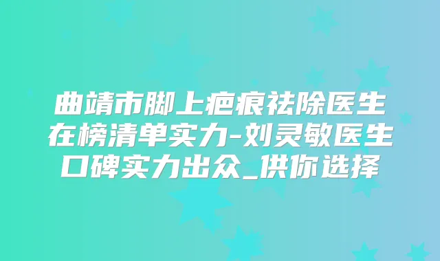 曲靖市脚上疤痕祛除医生在榜清单实力-刘灵敏医生口碑实力出众_供你选择