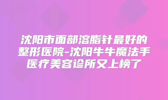 沈阳市面部溶脂针好的整形医院-沈阳牛牛魔法手医疗美容诊所又上榜了