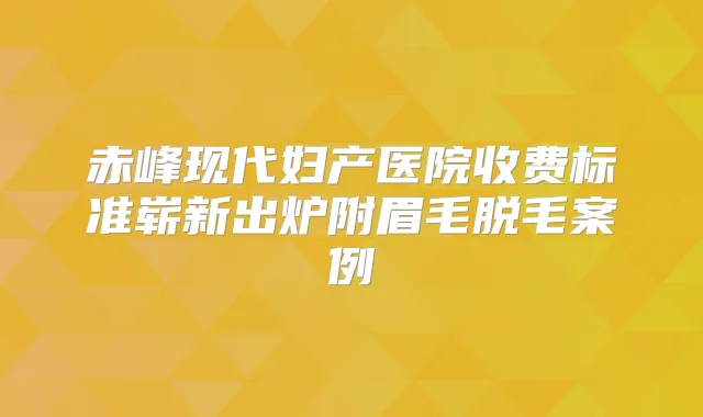 赤峰现代妇产医院收费标准崭新出炉附眉毛脱毛案例