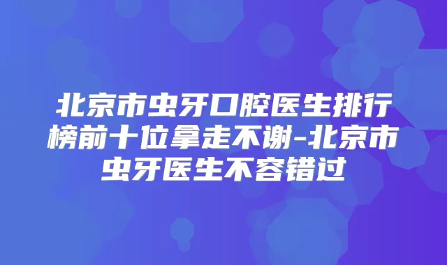 北京市虫牙口腔医生排行榜前十位拿走不谢-北京市虫牙医生不容错过