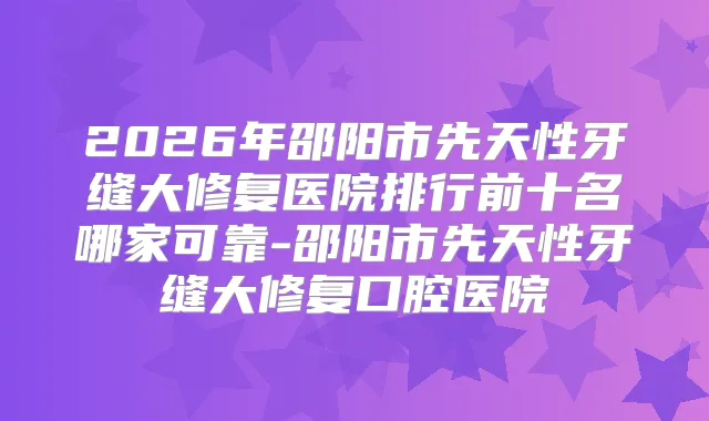 2026年邵阳市先天性牙缝大修复医院排行前十名哪家可靠-邵阳市先天性牙缝大修复口腔医院