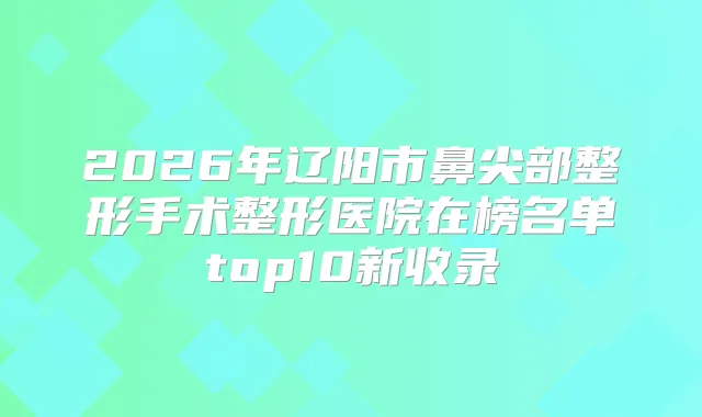 2026年辽阳市鼻尖部整形手术整形医院在榜名单top10新收录